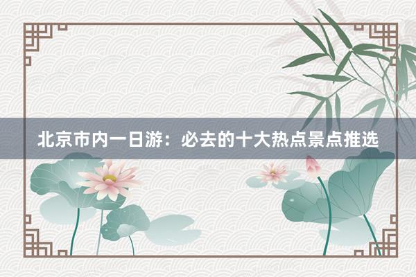 北京市内一日游：必去的十大热点景点推选